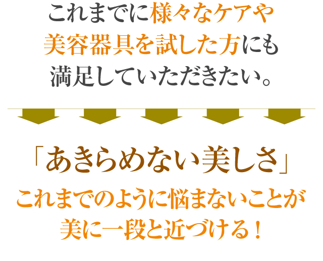 これまでに様々なケアや美容器具を試した方にも実感していただきたい。「 あきらめない美しさ」これまでのように悩まないことが美に一段と近づける!