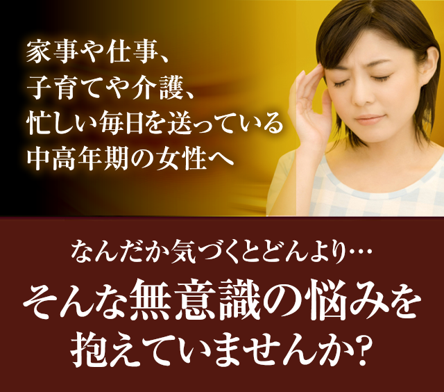 家事や仕事、子育てや介護、忙しい毎日を送っている中高年期の女性へ なんだか気づくとどんより…そんな無意識の悩みを抱えていませんか？