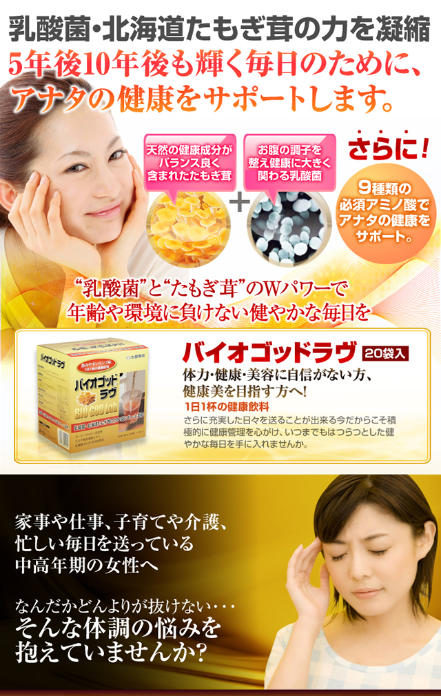 乳酸菌・北海道たもぎ茸の力を凝縮5年後10年後も輝く毎日のために、あなたの健康をサポートします。天然の健康成分がバランス良く含まれたたもぎ茸お腹の調子を整え健康に大きく関わる乳酸菌さらに9種類のアミノ酸でアナタの健康をサポート。乳酸菌とたもぎ茸のWパワーで年齢や環境に負けない健やかな毎日を バイオゴッドラヴ20袋入り 体力・健康・美容に自信がない方、健康美を目指す方へ!1日1杯の健康飲料 さらに充実した日々を送ることが出来る今だからこそ積極的に健康管理を心がけ、いつまでもはつらつとした健やかな毎日を手にいれませんか。