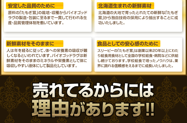 安定した品質のために 原料の「たもぎ茸」の栽培からバイオゴッドラヴの製造・包装に至まで一貫して行われる生産・品質管理体制を敷いています。 北海道生まれの新鮮素材 北海道の大地で育った新鮮な「たもぎ茸」から独自技術の採用により抽出することに成功いたしました。 新鮮素材をそのままに 人は年を経るにしたがって体への栄養素の吸収が難しくなるといわれています。バイオゴッドラヴは新鮮素材をそのままのミネラルや栄養素として体に吸収しやすい液体にして製品しています。 食品としての安心感のために スリービーの「たもぎ茸」は創業以来20年以上にわたり給食用食材として全国の学校給食・病院などに供給し続けております。学校給食で培ったノウハウは、業界に誇れる信頼感を得るまでに成長いたしました。 売れてるからには理由があります!!