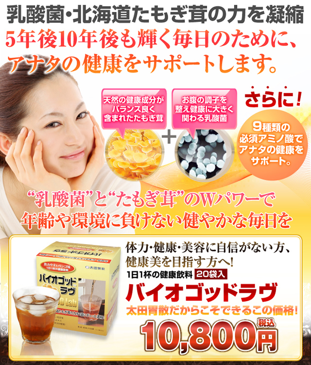 乳酸菌・北海道たもぎ茸の力を凝縮5年後10年後も輝く毎日のために、あなたの健康をサポートします。天然の健康成分がバランス良く含まれたたもぎ茸お腹の調子を整え健康に大きく関わる乳酸菌さらに9種類のアミノ酸でアナタの健康をサポート。乳酸菌とたもぎ茸のWパワーで年齢や環境に負けない健やかな毎日を バイオゴッドラヴ20袋入り 体力・健康・美容に自信がない方、健康美を目指す方へ!1日1杯の健康飲料 太田胃散だからできるこの価格10,800円税込 送料無料