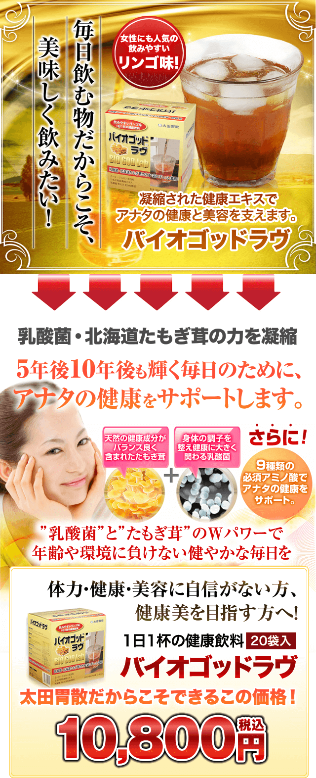 女性にも人気の飲みやすいリンゴ味!凝縮された健康エキスでアナタの健康と美容を支えます。バイオゴッドラヴ 乳酸菌・北海道たもぎ茸の力を凝縮 5年後10年後も輝く毎日のために、アナタの健康をサポートします。”乳酸菌”と”たもぎ茸”のWパワーで年齢や環境に負けない健やかな毎日を体力・健康・美容に自信がない方、健康美を目指す方へ!1日1杯の健康飲料20袋入バイオゴッドラヴ太田胃散だからこそできるこの価格!