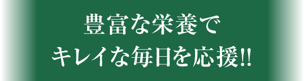 豊富な栄養でキレイな毎日を応援!!