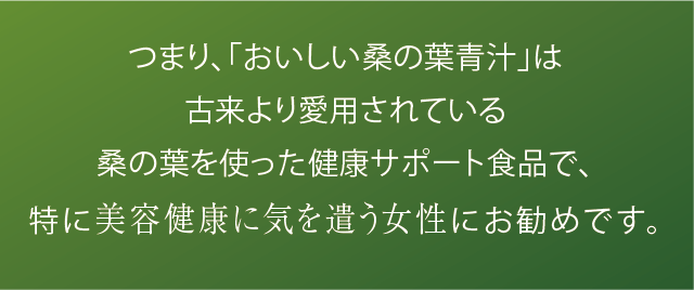 つまり、「おいしい桑の葉青汁」は古来より愛用されている桑の葉を使った健康サポート食品で、特に美容健康に気を遣う女性にお勧めです。