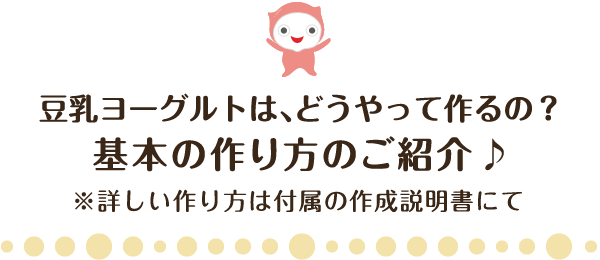 豆乳ヨーグルトは、どうやって作るの？基本の作り方のご紹介♪※詳しい作り方は付属の作成説明書にて