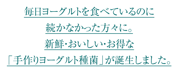 毎日ヨーグルトを食べているのに実感できなかった方々に。新鮮・おいしい・お得な「手作りヨーグルト種菌」が誕生しました。