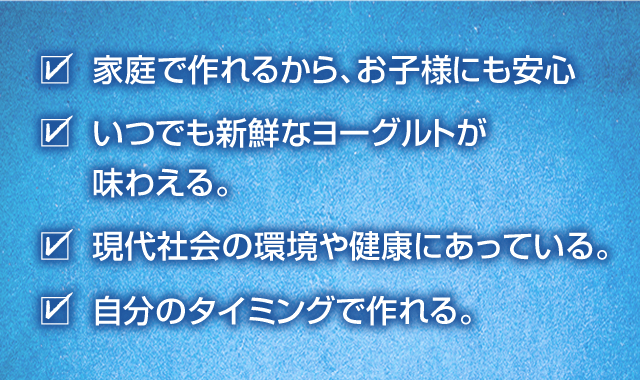 家庭で作れるから、お子様にも安心 いつでも新鮮なヨーグルトが味わえる。 現代社会の環境や健康にあっている。 自分のタイミングで作れる。