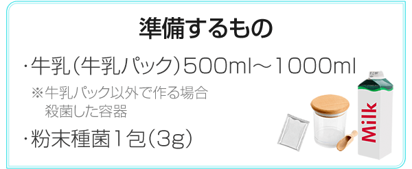 準備するもの ・牛乳（牛乳パック）500ml～1000ml ※牛乳パック以外で作る場合殺菌した容器 ・粉末種菌1包（3g）