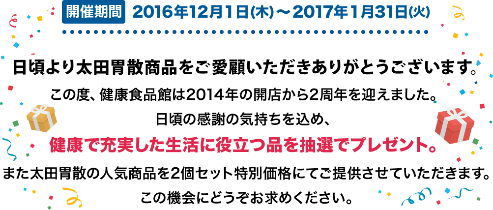 開催期間 2016年12月1日(木)〜2017年1月31日(火) 日頃より太田胃散商品をご愛顧いただきありがとうございます。この度、健康食品館は2014年の開店から2周年を迎えました。日頃の感謝の気持ちを込め、健康で充実した生活に役立つ品を抽選でプレゼント。また太田胃散の人気商品を2個セット特別価格にてご提供させていただきます。この機会にどうぞお求めください。