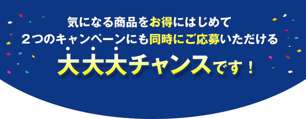 気になる商品をお得にはじめて ２つのキャンペーンにも同時にご応募いただける大大大チャンスです！