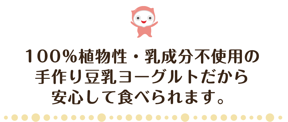 100％植物性・乳成分不使用の手作り豆乳ヨーグルトだから安心して食べられます。