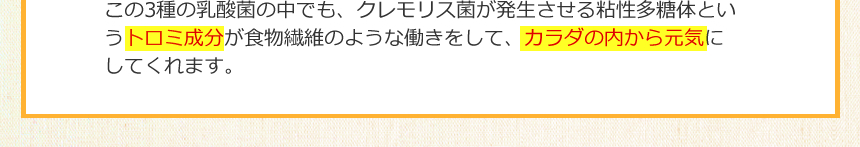 この3種の乳酸菌の中でも、クレモリス菌が発生させる粘性多糖体というトロミ成分が食物繊維のような働きをして、カラダの内から元気にしてくれます。