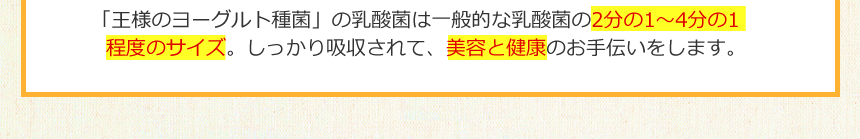 「王様のヨーグルト種菌」の乳酸菌は一般的な乳酸菌の2分の1～4分の1程度のサイズ。しっかり吸収されて、美容と健康のお手伝いをします。