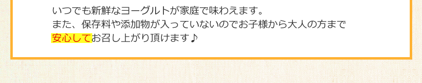 いつでも新鮮なヨーグルトが家庭で味わえます。また、保存料や添加物が入っていないのでお子様から大人の方まで安心してお召し上がりいただけます♪
