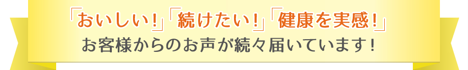 「おいしい！」「続けたい！」「健康を実感！」お客様からのお声が続々届いています！