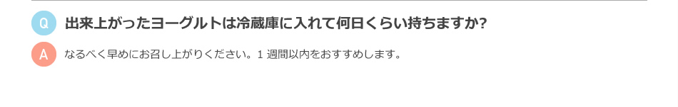 出来上がったヨーグルトは冷蔵庫に入れて何日くらい持ちますか？ なるべく早めにお召し上がりください。1週間以内をおすすめします。