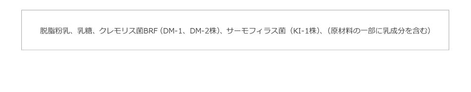 脱脂粉乳、乳糖、クレモリス菌BRF（DM-1、DM-2株）、サーモフィラス菌（KI-1株）、（原材料の一部に乳成分を含む）