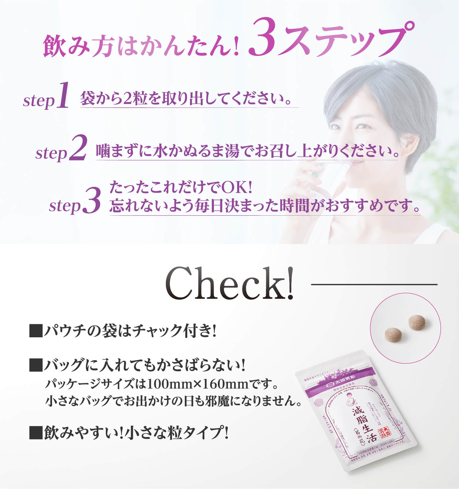 飲み方はかんたん！3ステップ step1 袋から2粒を取り出してください。step2 噛まずに水かぬるま湯でお召し上がりください。 step3 たったこれだけでOK！忘れないよう毎日決まった時間がおすすめです。 Check！■パウチの袋はチャック付き！■バッグに入れてもかさばらない！パッケージサイズは100mm×160mmです。小さなバッグでお出かけの日も邪魔になりません。■飲みやすい！小さな粒タイプ！