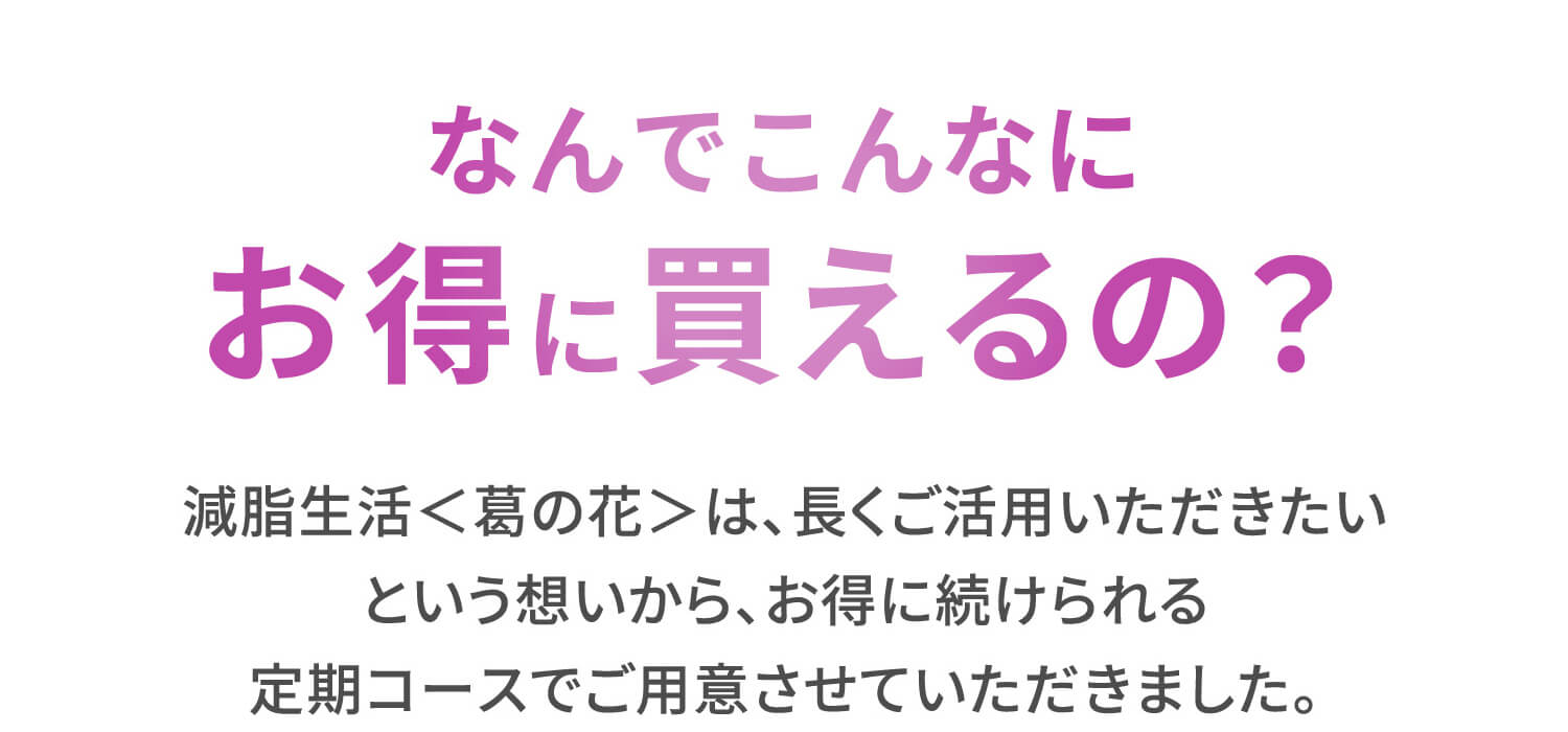 なんでこんなにお得に買えるの？減脂生活＜葛の花＞は、長くご活用いただきたいという想いから、お得に続けられる定期コースでご用意させていただきました。
