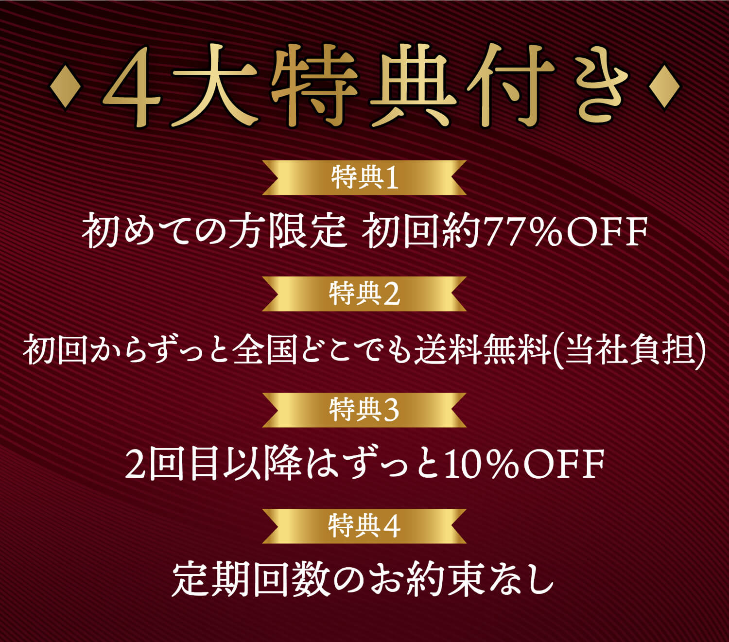 4大特典付き 特典1 初めての方限定 初回77％OFF 特典2 初回からずっと全国どこでも送料無料 特典3 2回目以降はずっと10％OFF 特典4 定期回数のお約束なし