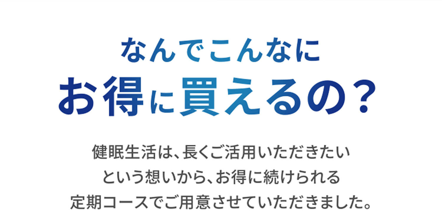 なんでこんなにお得に買えるの？ 健眠生活は、長くご活用いただきたいという想いから、お得に続けられる定期コースでご用意させていただきました。