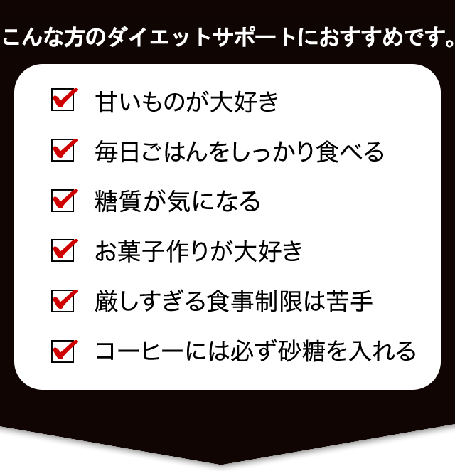 こんな方のダイエットにおすすめです。 甘いものが大好き 毎日ごはんをしっかり食べる 糖分が気になる お菓子作りが大好き 厳しすぎる食事制限は苦手 コーヒーには必ず砂糖を入れる