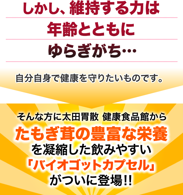 しかし、維持する力は年齢とともにゆらぎがち…自分自身で健康を守りたいものです。そんな方に太田胃散 健康食品館からたもぎ茸の豊富な栄養を凝縮した「バイオゴットカプセル」がついに登場‼