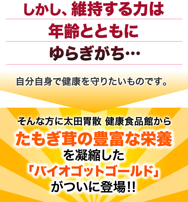 しかし、維持する力は年齢とともにゆらぎがち…自分自身で健康を守りたいものです。そんな方に太田胃散 健康食品館からたもぎ茸の豊富な栄養を凝縮した「バイオゴットゴールド」がついに登場‼