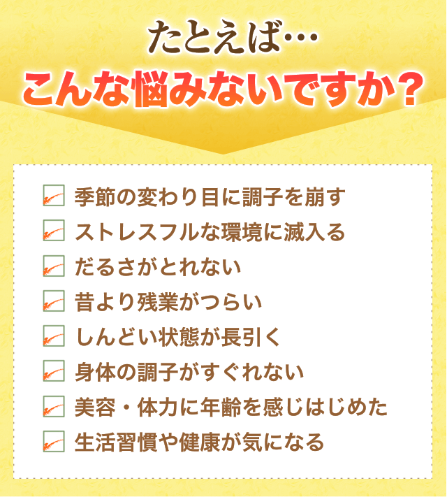 たとえば…こんな悩みないですか？ 季節の変わり目に調子を崩す ストレスフルな環境に滅入る だるさがとれない 昔より残業がつらい しんどい状態が長引く 身体の調子がすぐれない 美容・体力に年齢を感じはじめた 生活習慣や健康が気になる