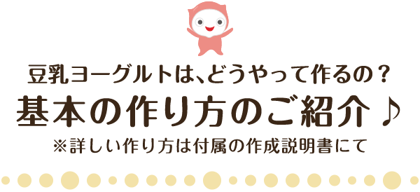 豆乳ヨーグルトは、どうやって作るの？基本の作り方のご紹介♪※詳しい作り方は付属の作成説明書にて